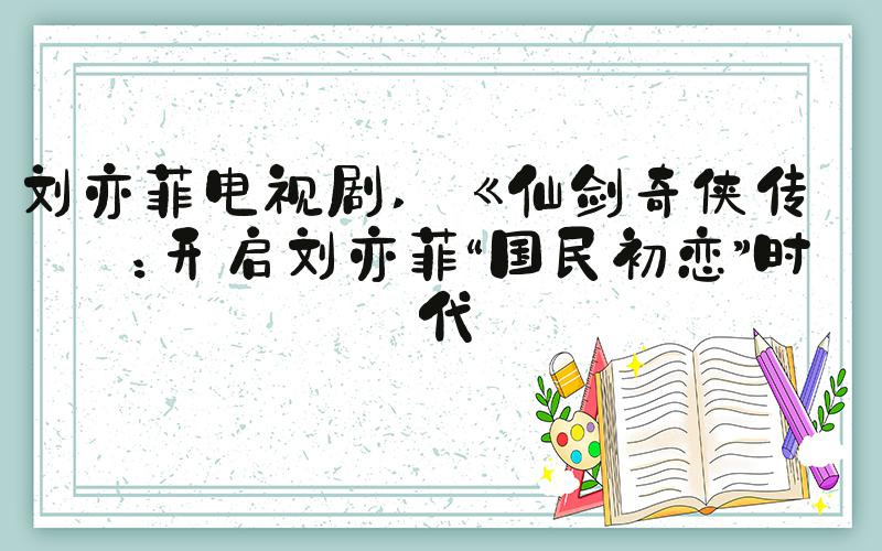 刘亦菲电视剧  《仙剑奇侠传》：开启刘亦菲“国民初恋”时代